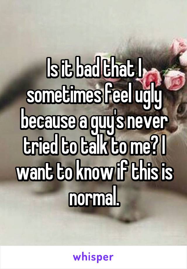 Is it bad that I sometimes feel ugly because a guy's never tried to talk to me? I want to know if this is normal.