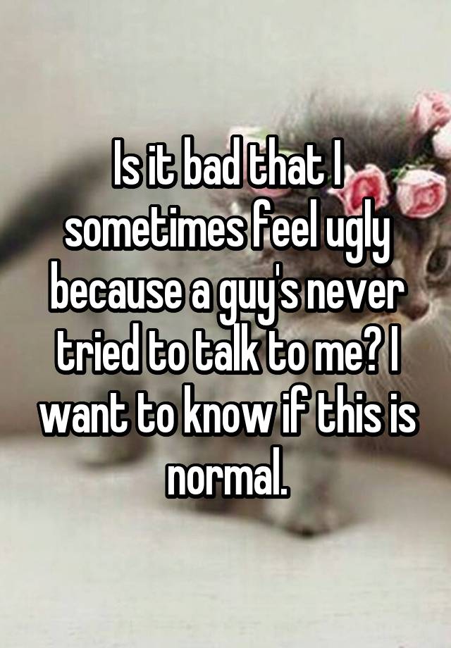 Is it bad that I sometimes feel ugly because a guy's never tried to talk to me? I want to know if this is normal.