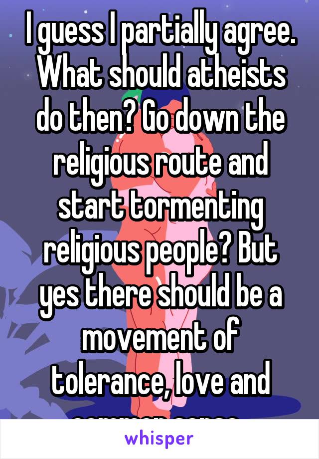 I guess I partially agree. What should atheists do then? Go down the religious route and start tormenting religious people? But yes there should be a movement of tolerance, love and common sense. 
