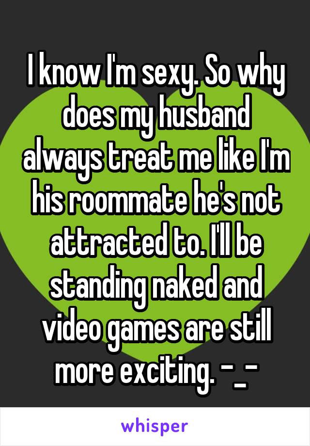 I know I'm sexy. So why does my husband always treat me like I'm his roommate he's not attracted to. I'll be standing naked and video games are still more exciting. -_-