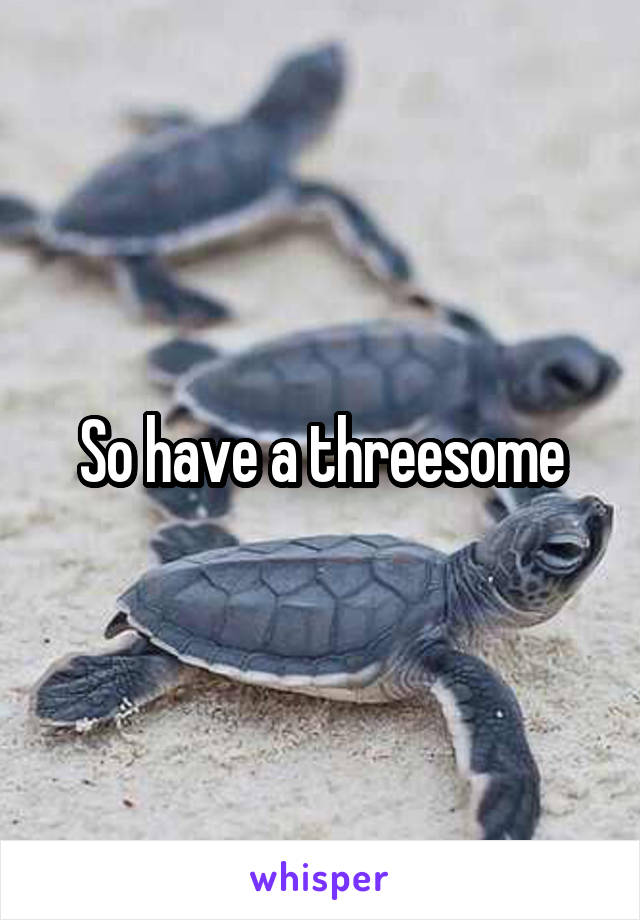 So have a threesome