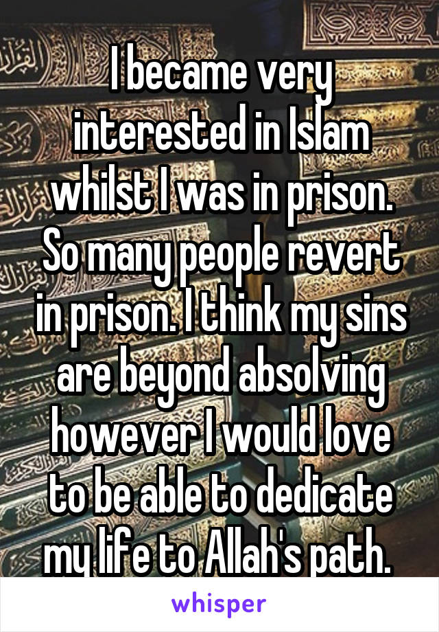 I became very interested in Islam whilst I was in prison. So many people revert in prison. I think my sins are beyond absolving however I would love to be able to dedicate my life to Allah's path. 