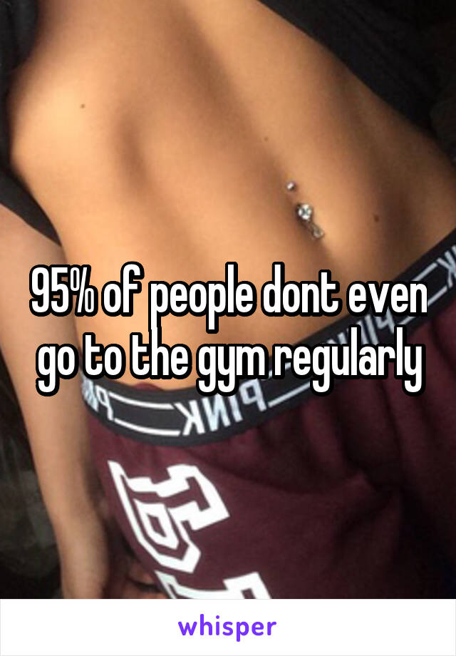 95% of people dont even go to the gym regularly