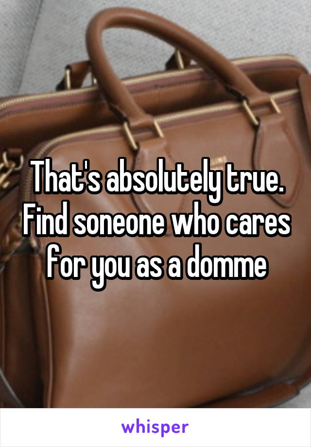 That's absolutely true. Find soneone who cares for you as a domme