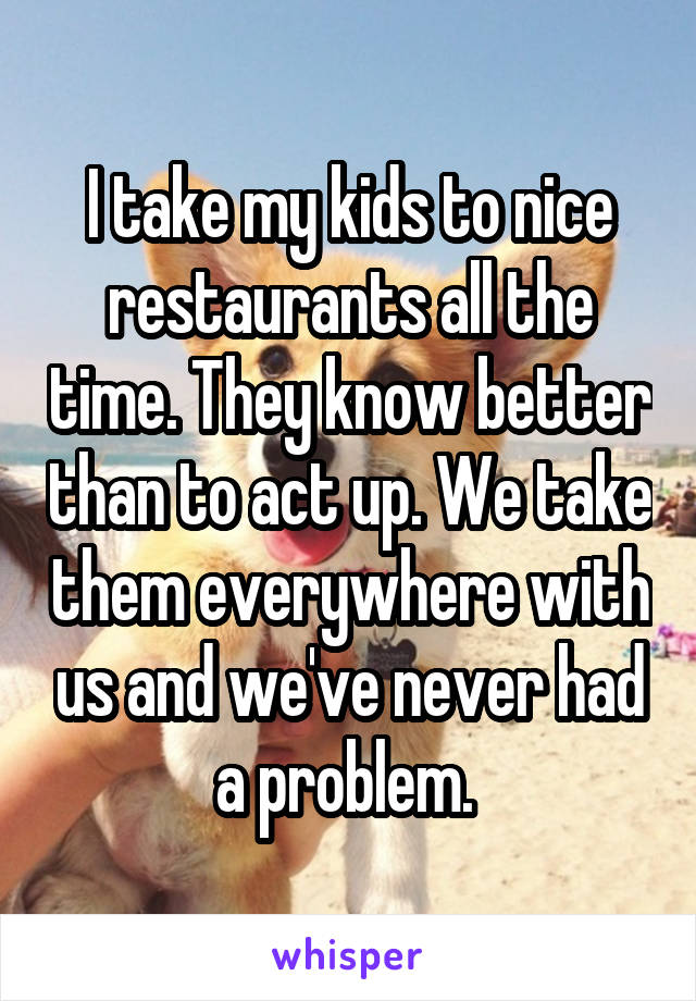 I take my kids to nice restaurants all the time. They know better than to act up. We take them everywhere with us and we've never had a problem. 