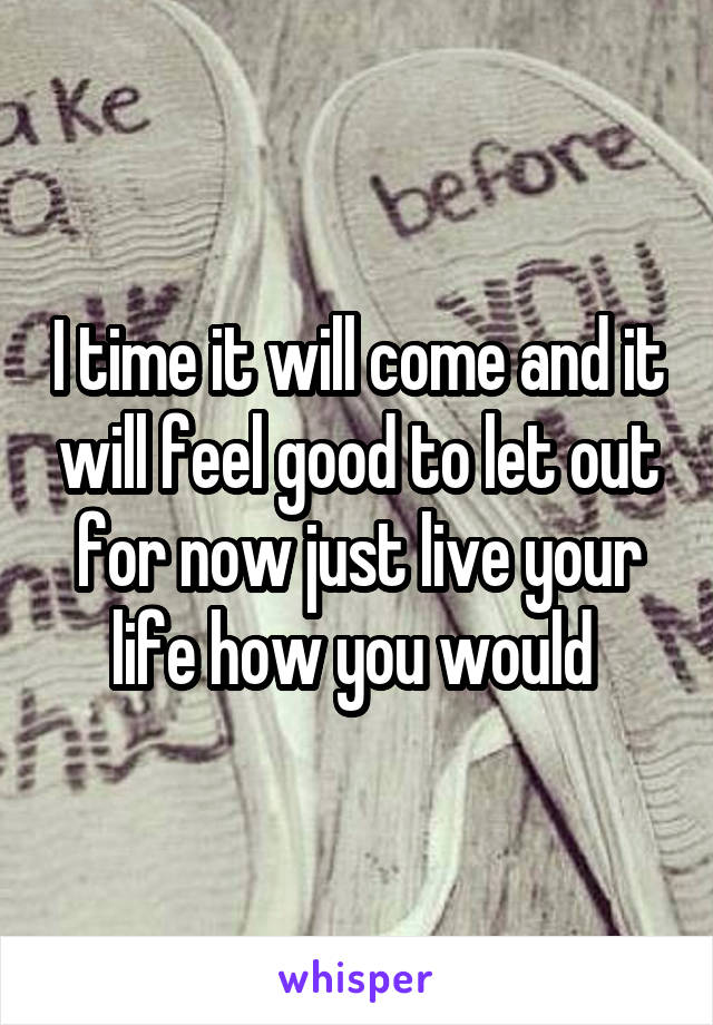 I time it will come and it will feel good to let out for now just live your life how you would 