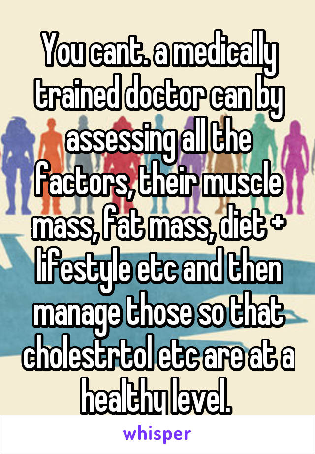 You cant. a medically trained doctor can by assessing all the factors, their muscle mass, fat mass, diet + lifestyle etc and then manage those so that cholestrtol etc are at a healthy level. 