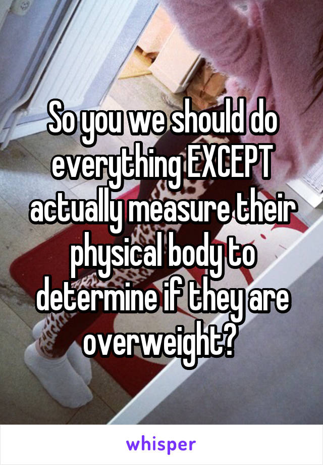 So you we should do everything EXCEPT actually measure their physical body to determine if they are overweight? 