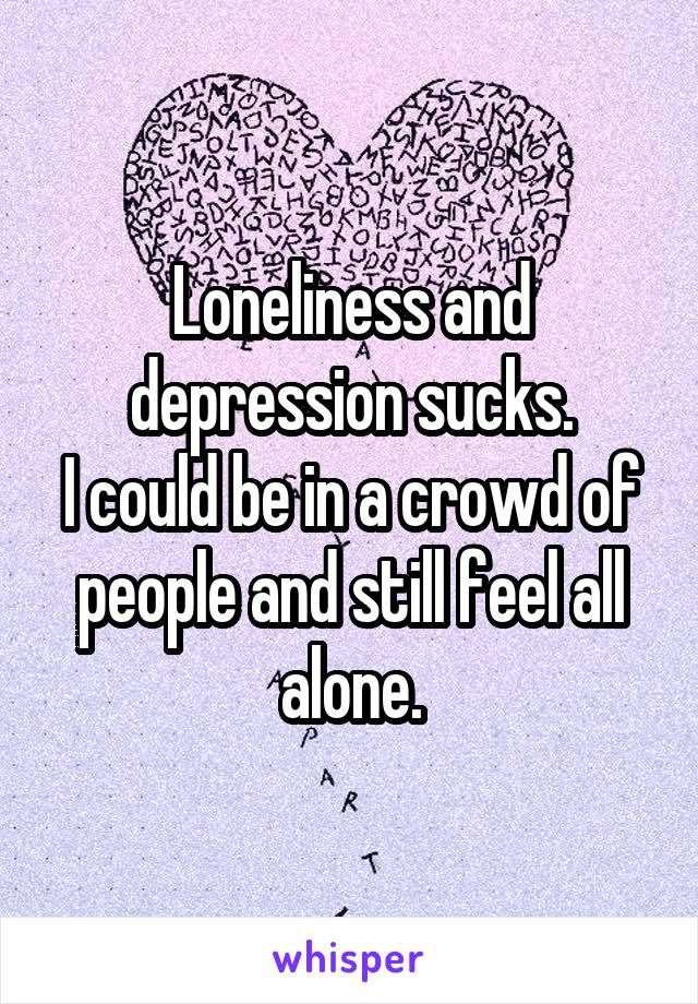 Loneliness and depression sucks.
I could be in a crowd of people and still feel all alone.