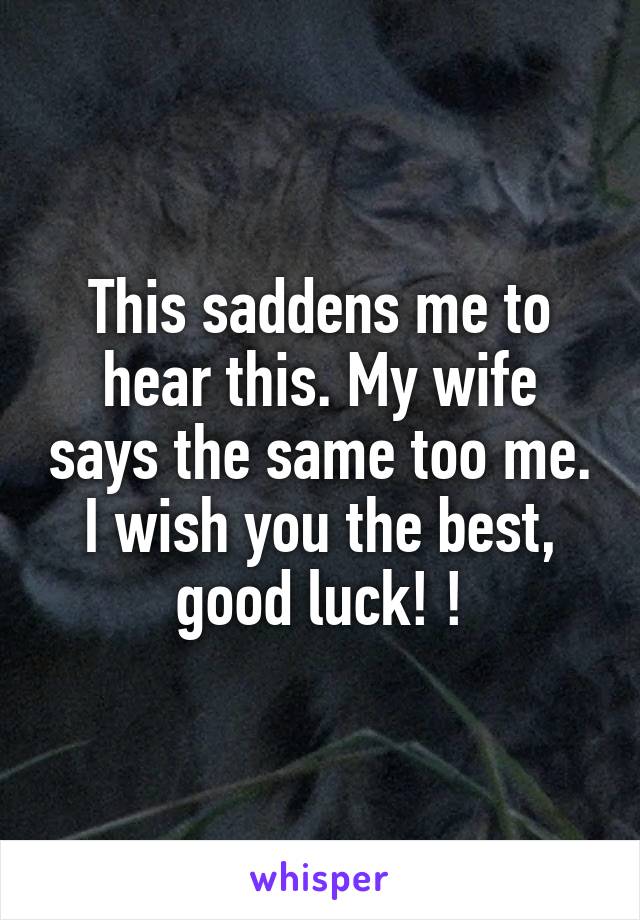 This saddens me to hear this. My wife says the same too me. I wish you the best, good luck! !