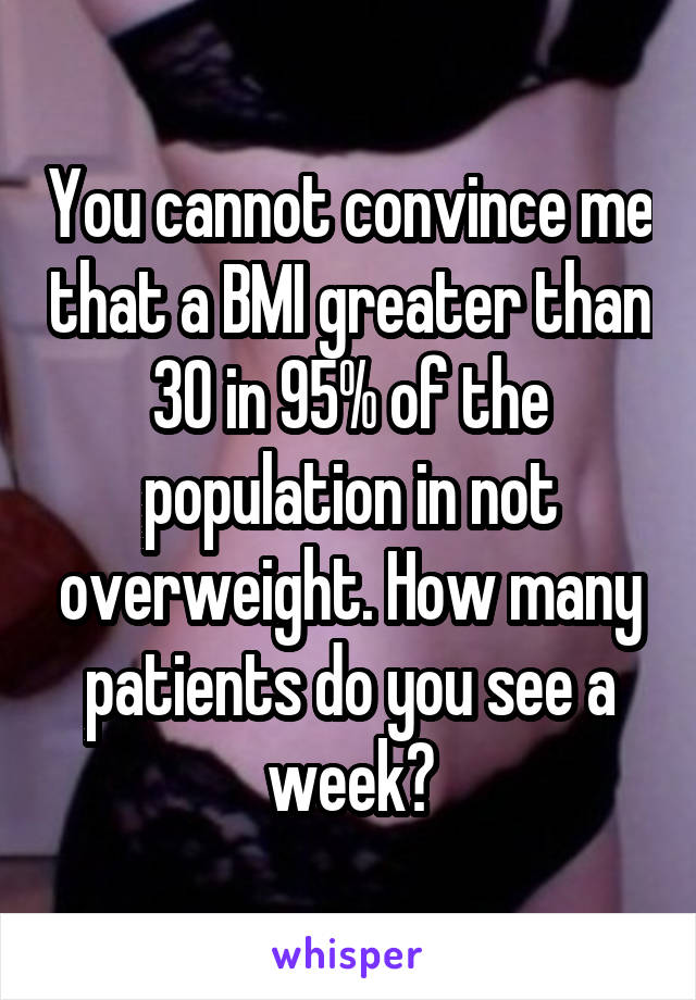 You cannot convince me that a BMI greater than 30 in 95% of the population in not overweight. How many patients do you see a week?