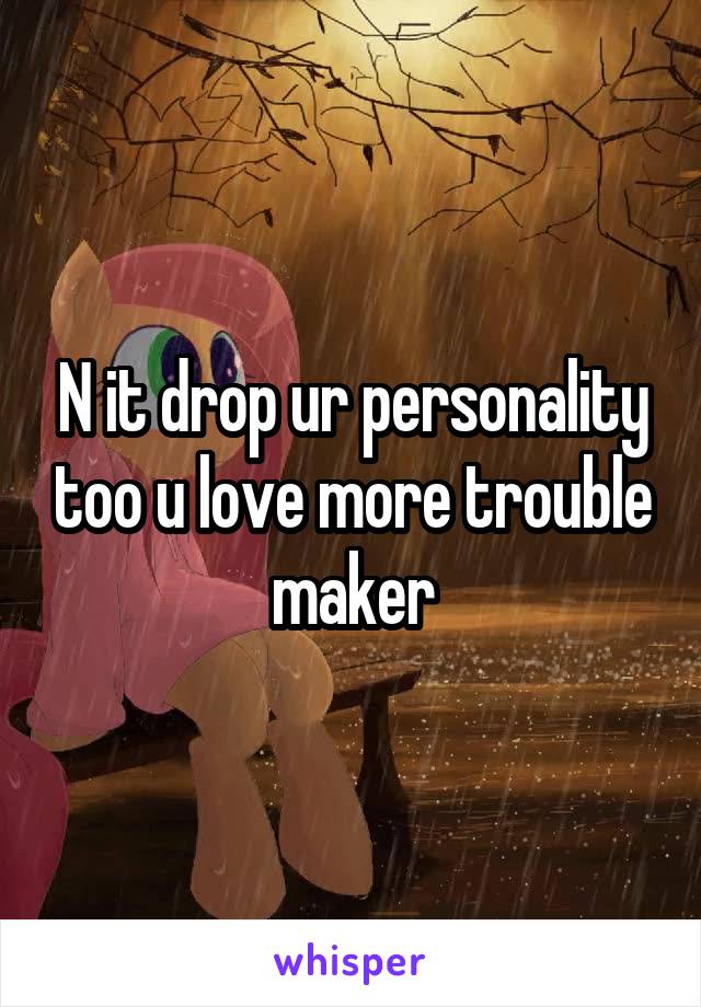 N it drop ur personality too u love more trouble maker