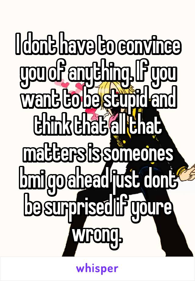 I dont have to convince you of anything. If you want to be stupid and think that all that matters is someones bmi go ahead just dont be surprised if youre wrong. 