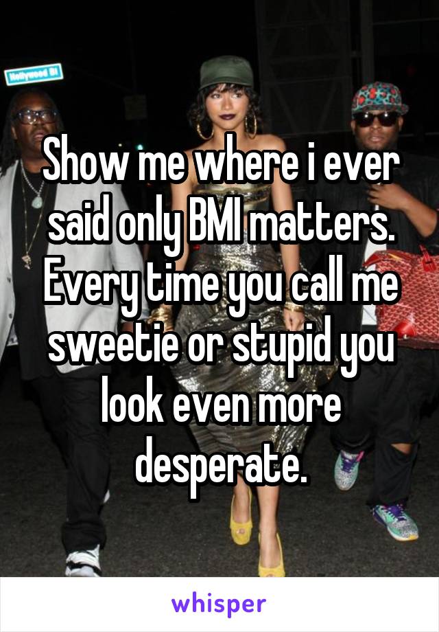 Show me where i ever said only BMI matters. Every time you call me sweetie or stupid you look even more desperate.