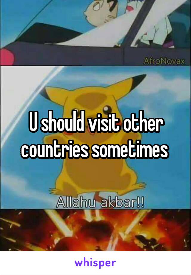 U should visit other countries sometimes 
