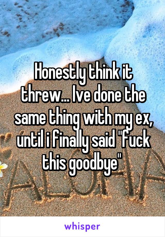 Honestly think it threw... Ive done the same thing with my ex, until i finally said "fuck this goodbye" 