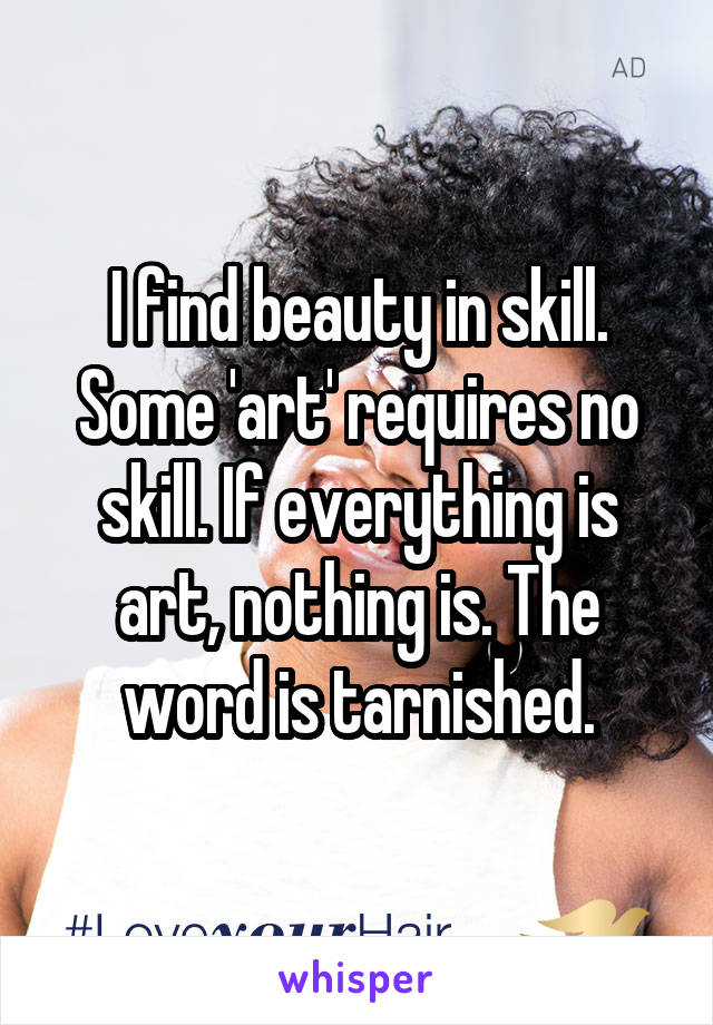 I find beauty in skill. Some 'art' requires no skill. If everything is art, nothing is. The word is tarnished.