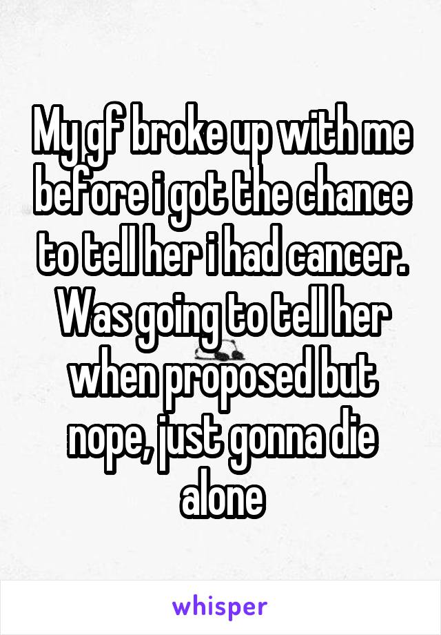 My gf broke up with me before i got the chance to tell her i had cancer. Was going to tell her when proposed but nope, just gonna die alone