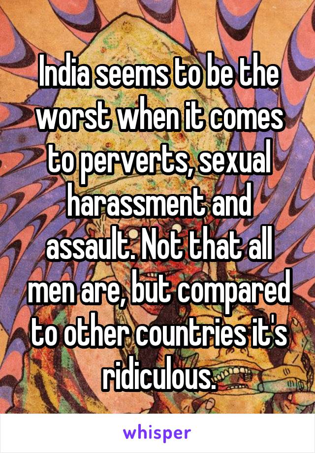 India seems to be the worst when it comes to perverts, sexual harassment and assault. Not that all men are, but compared to other countries it's ridiculous.
