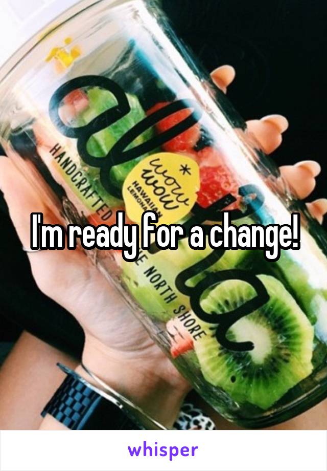 I'm ready for a change!