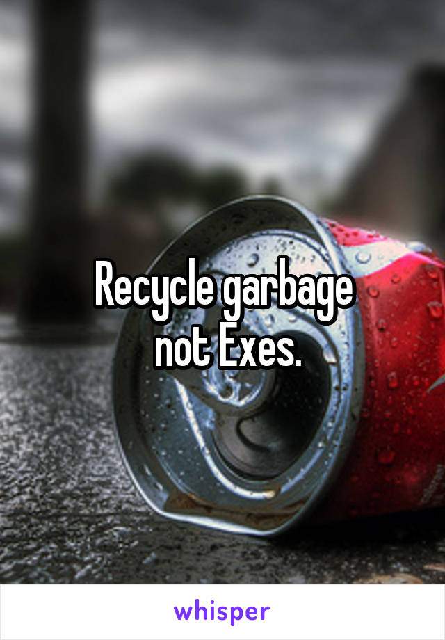 Recycle garbage
 not Exes.