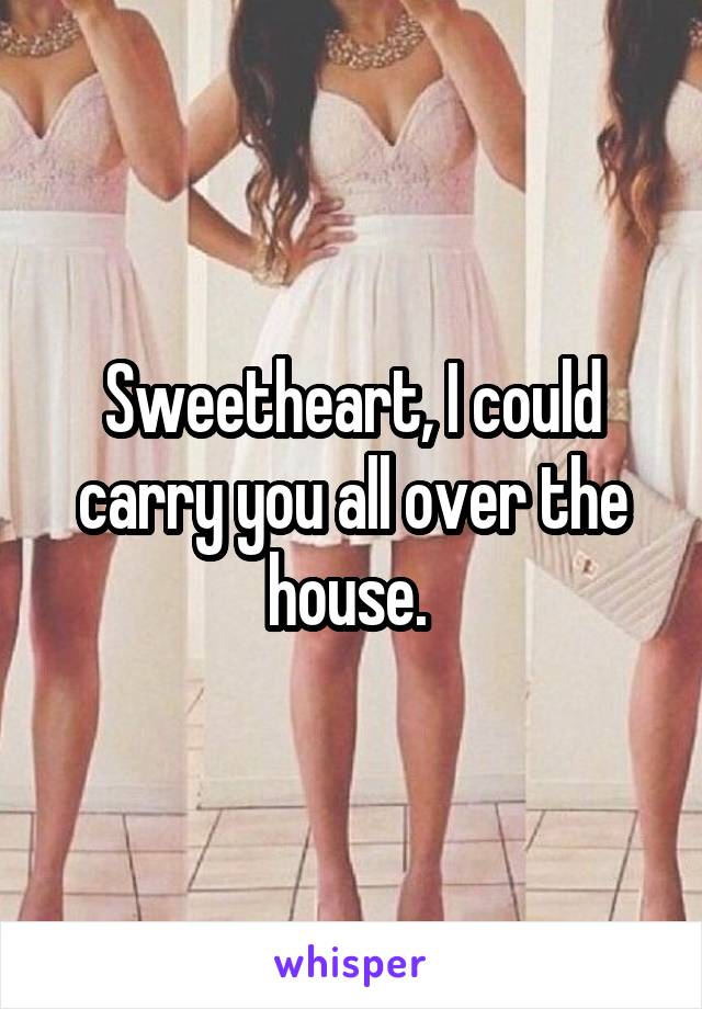 Sweetheart, I could carry you all over the house. 