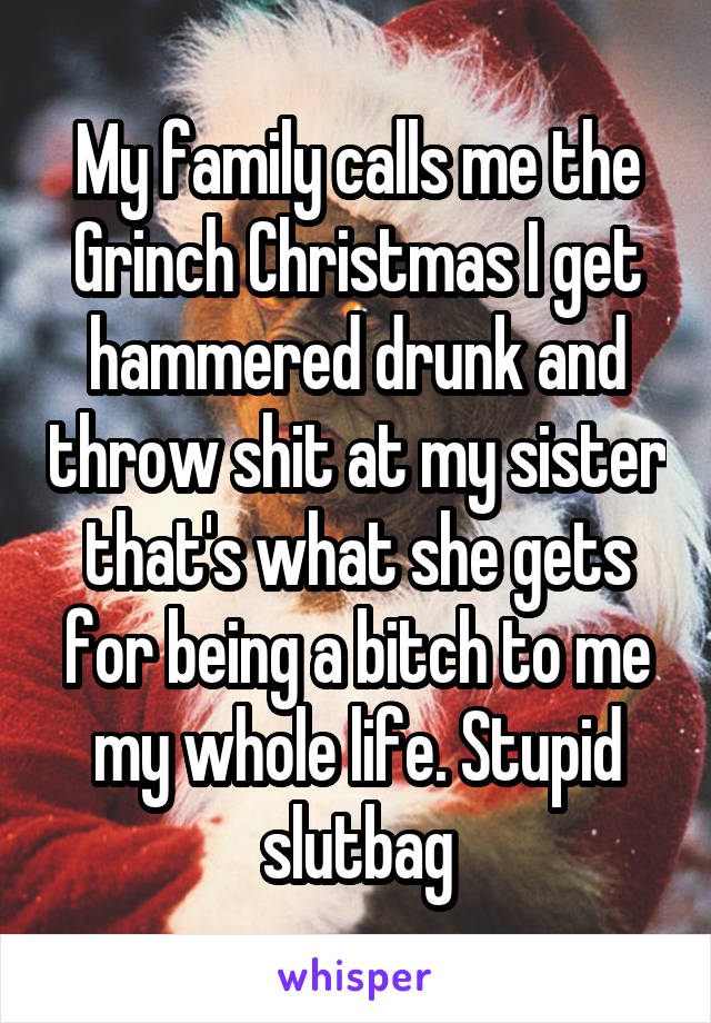 My family calls me the Grinch Christmas I get hammered drunk and throw shit at my sister that's what she gets for being a bitch to me my whole life. Stupid slutbag