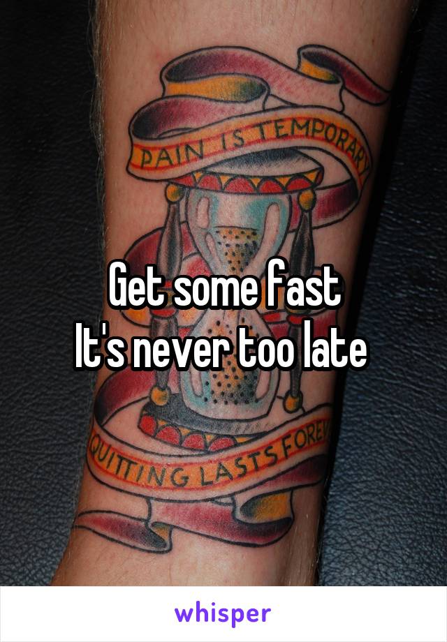 Get some fast
It's never too late 