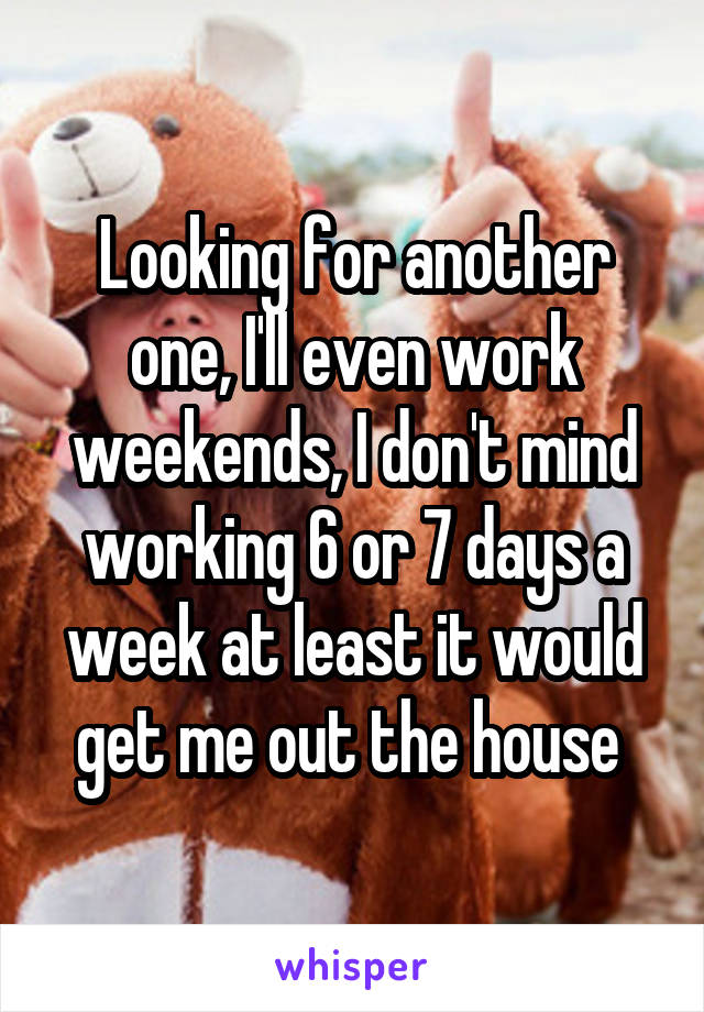 Looking for another one, I'll even work weekends, I don't mind working 6 or 7 days a week at least it would get me out the house 