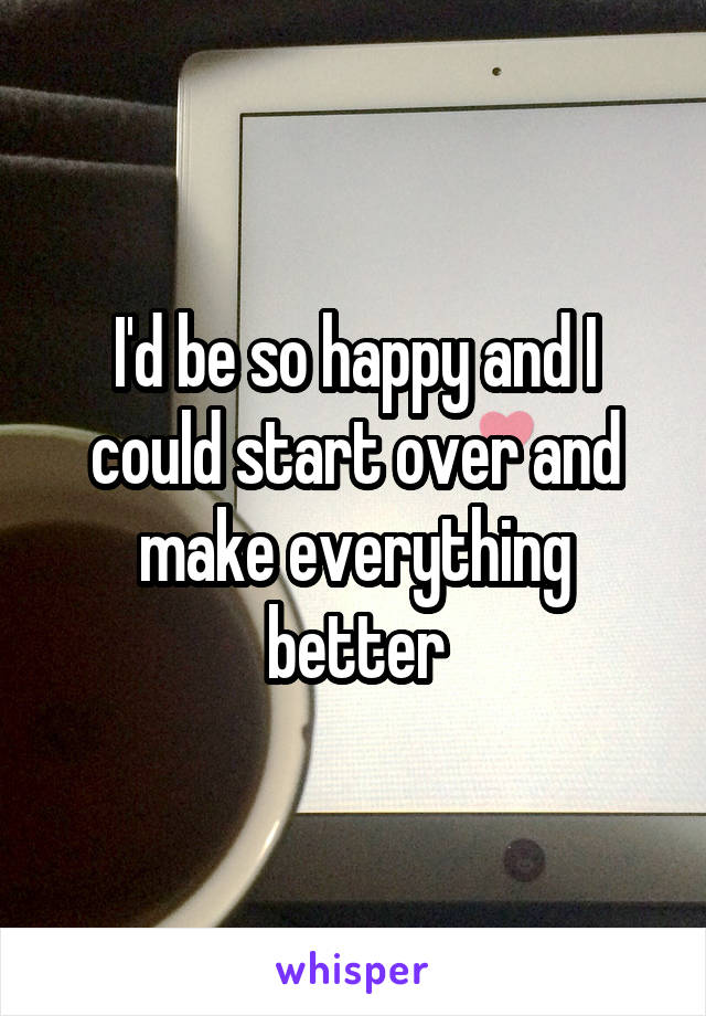 I'd be so happy and I could start over and make everything better