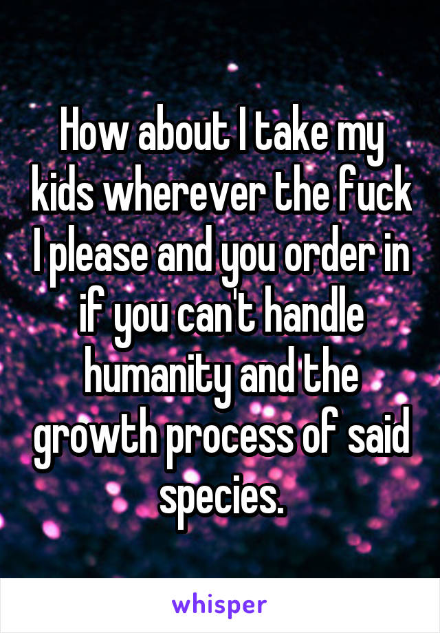 How about I take my kids wherever the fuck I please and you order in if you can't handle humanity and the growth process of said species.