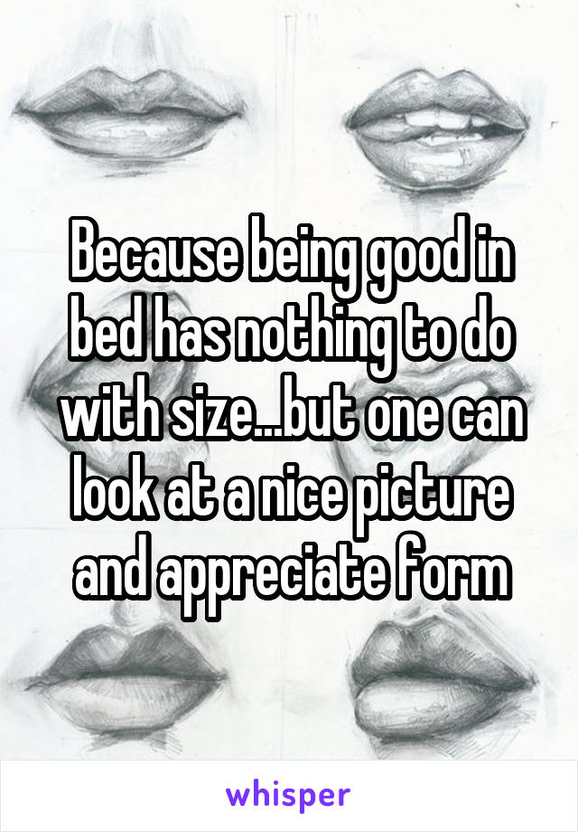 Because being good in bed has nothing to do with size...but one can look at a nice picture and appreciate form