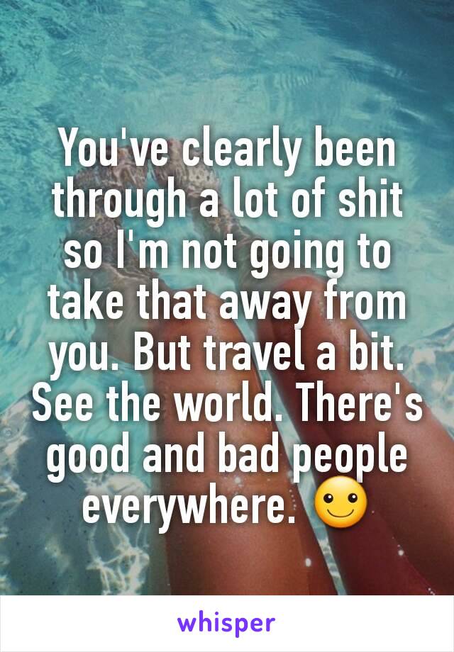 You've clearly been through a lot of shit so I'm not going to take that away from you. But travel a bit. See the world. There's good and bad people everywhere. ☺