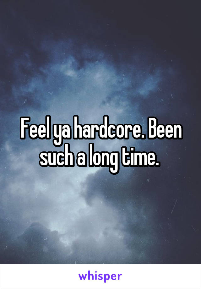 Feel ya hardcore. Been such a long time. 
