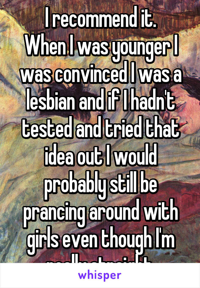 I recommend it.
When I was younger I was convinced I was a lesbian and if I hadn't tested and tried that idea out I would probably still be prancing around with girls even though I'm really straight.
