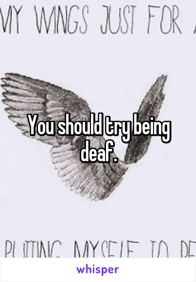 You should try being deaf.
