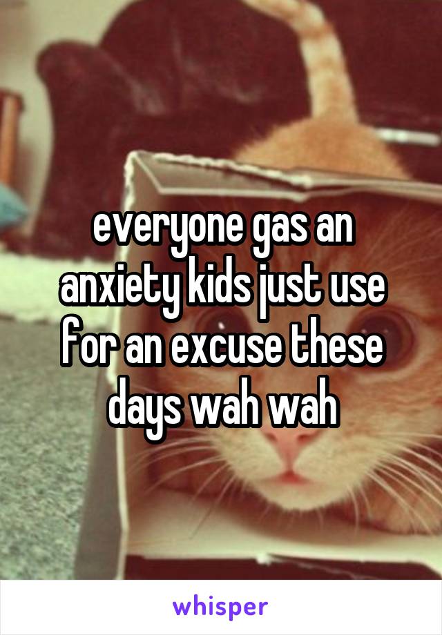 everyone gas an anxiety kids just use for an excuse these days wah wah