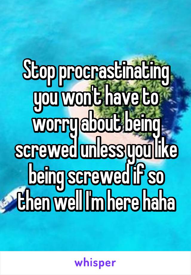 Stop procrastinating you won't have to worry about being screwed unless you like being screwed if so then well I'm here haha