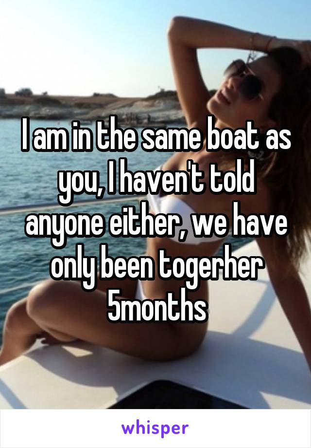 I am in the same boat as you, I haven't told anyone either, we have only been togerher 5months