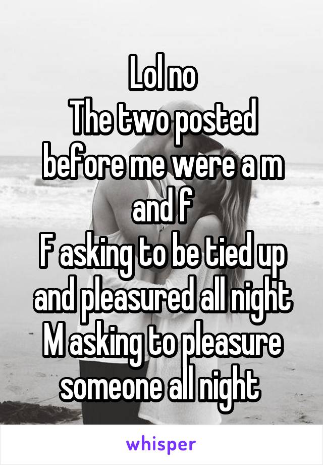 Lol no
The two posted before me were a m and f
F asking to be tied up and pleasured all night
M asking to pleasure someone all night 