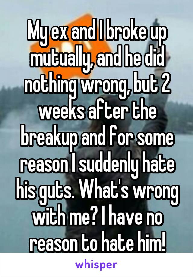 My ex and I broke up mutually, and he did nothing wrong, but 2 weeks after the breakup and for some reason I suddenly hate his guts. What's wrong with me? I have no reason to hate him!