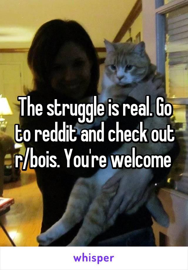 The struggle is real. Go to reddit and check out r/bois. You're welcome 