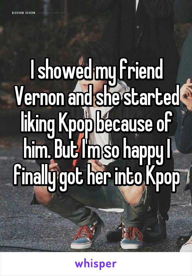 I showed my friend Vernon and she started liking Kpop because of him. But I'm so happy I finally got her into Kpop 