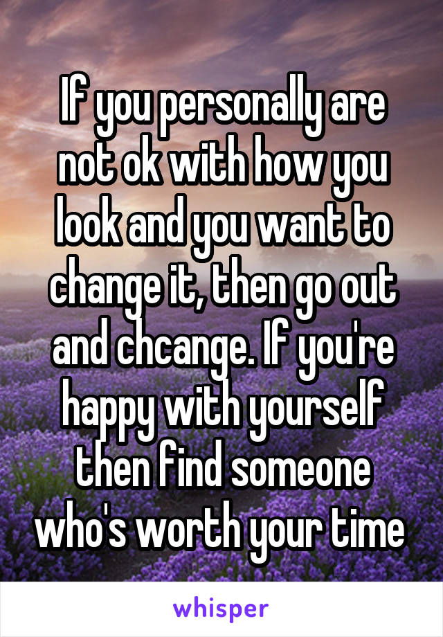 If you personally are not ok with how you look and you want to change it, then go out and chcange. If you're happy with yourself then find someone who's worth your time 