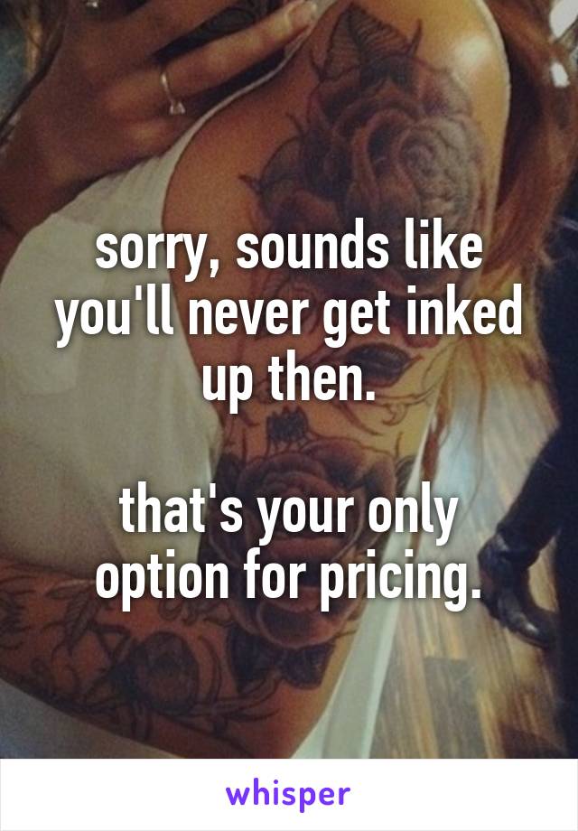 sorry, sounds like you'll never get inked up then.

that's your only option for pricing.