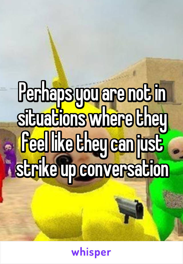 Perhaps you are not in situations where they feel like they can just strike up conversation