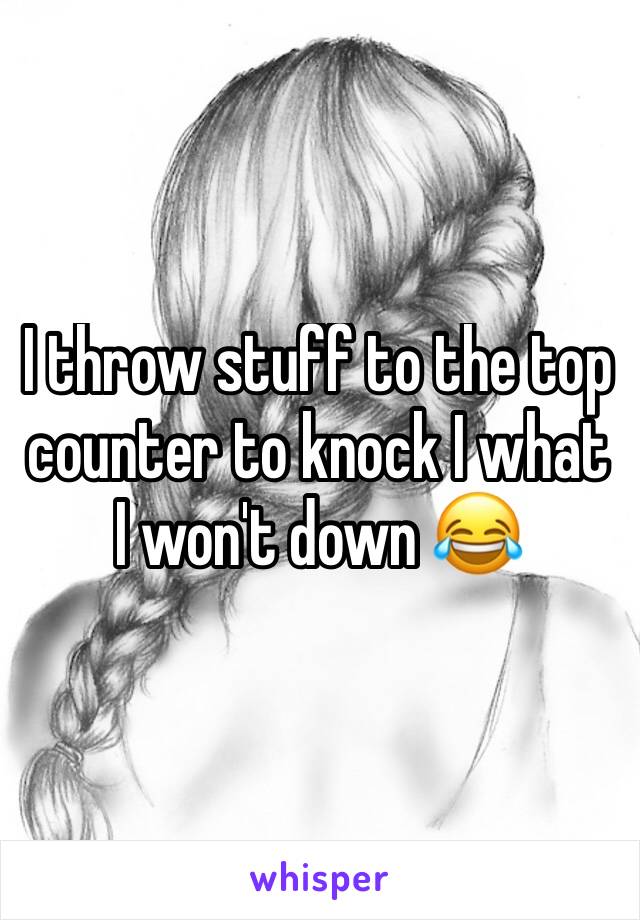 I throw stuff to the top counter to knock I what I won't down 😂