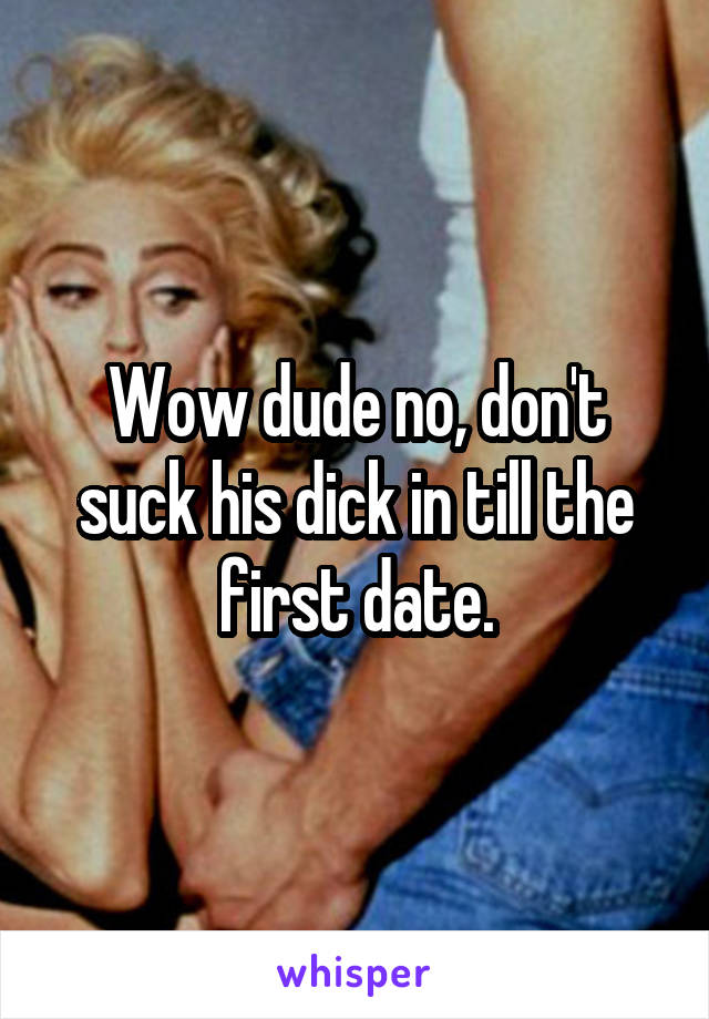 Wow dude no, don't suck his dick in till the first date.