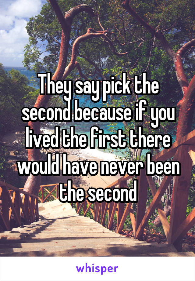 They say pick the second because if you lived the first there would have never been the second