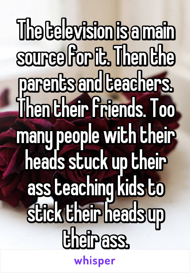 The television is a main source for it. Then the parents and teachers. Then their friends. Too many people with their heads stuck up their ass teaching kids to stick their heads up their ass.